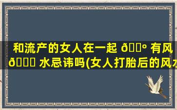 和流产的女人在一起 🐺 有风 🐒 水忌讳吗(女人打胎后的风水忌讳两个月)